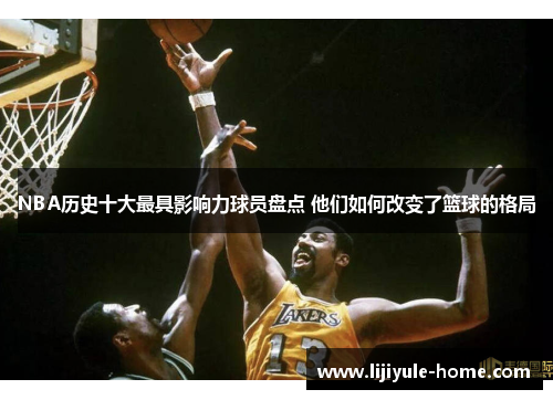 NBA历史十大最具影响力球员盘点 他们如何改变了篮球的格局